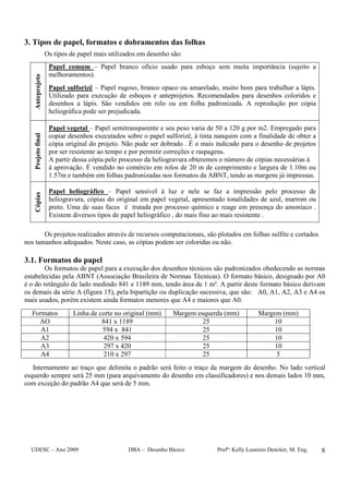 UDESC – Ano 2009 DBA – Desenho Básico Profª: Kelly Loureiro Dencker, M. Eng. 8
3. Tipos de papel, formatos e dobramentos das folhas
Os tipos de papel mais utilizados em desenho são:
Anteprojeto
Papel comum – Papel branco ofício usado para esboço sem muita importância (sujeito a
melhoramentos).
Papel sulforizê – Papel rugoso, branco opaco ou amarelado, muito bom para trabalhar a lápis.
Utilizado para execução de esboços e anteprojetos. Recomendados para desenhos coloridos e
desenhos a lápis. São vendidos em rolo ou em folha padronizada. A reprodução por cópia
heliográfica pode ser prejudicada.
Projetofinal
Papel vegetal – Papel semitransparente e seu peso varia de 50 a 120 g por m2. Empregado para
copiar desenhos executados sobre o papel sulforizê, à tinta nanquim com a finalidade de obter a
cópia original do projeto. Não pode ser dobrado . É o mais indicado para o desenho de projetos
por ser resistente ao tempo e por permitir correções e raspagens.
A partir dessa cópia pelo processo da heliogravura obteremos o número de cópias necessárias à
à aprovação. É vendido no comércio em rolos de 20 m de comprimento e largura de 1.10m ou
1.57m e também em folhas padronizadas nos formatos da ABNT, tendo as margens já impressas.
Cópias
Papel heliográfico – Papel sensível à luz e nele se faz a impressão pelo processo de
heliogravura, cópias do original em papel vegetal, apresentado tonalidades de azul, marrom ou
preto. Uma de suas faces é tratada por processo químico e reage em presença do amoníaco .
Existem diversos tipos de papel heliográfico , do mais fino ao mais resistente .
Os projetos realizados através de recursos computacionais, são plotados em folhas sulfite e cortados
nos tamanhos adequados. Neste caso, as cópias podem ser coloridas ou não.
3.1. Formatos do papel
Os formatos de papel para a execução dos desenhos técnicos são padronizados obedecendo as normas
estabelecidas pela ABNT (Associação Brasileira de Normas Técnicas). O formato básico, designado por A0
é o do retângulo de lado medindo 841 e 1189 mm, tendo área de 1 m². A partir deste formato básico derivam
os demais da série A (figura 15), pela bipartição ou duplicação sucessiva, que são: A0, A1, A2, A3 e A4 os
mais usados, porém existem ainda formatos menores que A4 e maiores que A0.
Formatos Linha de corte no original (mm) Margem esquerda (mm) Margem (mm)
AO 841 x 1189 25 10
A1 594 x 841 25 10
A2 420 x 594 25 10
A3 297 x 420 25 10
A4 210 x 297 25 5
Internamente ao traço que delimita o padrão será feito o traço da margem do desenho. No lado vertical
esquerdo sempre será 25 mm (para arquivamento do desenho em classificadores) e nos demais lados 10 mm,
com exceção do padrão A4 que será de 5 mm.
 