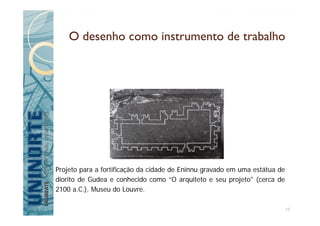 O desenho como instrumento de trabalho
Projeto para a fortificação da cidade de Eninnu gravado em uma estátua de
diorito de Gudea e conhecido como “O arquiteto e seu projeto" (cerca de
2100 a.C.), Museu do Louvre.
15
 