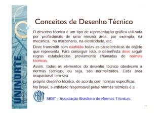 Conceitos de Desenho Técnico
O desenho técnico é um tipo de representação gráfica utilizada
por profissionais de uma mesma área, por exemplo, na
mecânica, na marcenaria, na eletricidade, etc.
Deve transmitir com exatidão todas as características do objeto
que representa. Para conseguir isso, o desenhista deve seguir
regras estabelecidas previamente chamadas de normas
técnicas.
Assim, todos os elementos do desenho técnico obedecem a
normas técnicas, ou seja, são normalizados. Cada área
ocupacional tem seu
próprio desenho técnico, de acordo com normas específicas.
No Brasil, a entidade responsável pelas normas técnicas é a
ABNT - Associação Brasileira de Normas Técnicas.
16
 