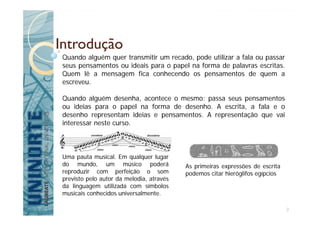 Introdução
Quando alguém quer transmitir um recado, pode utilizar a fala ou passar
seus pensamentos ou ideais para o papel na forma de palavras escritas.
Quem lê a mensagem fica conhecendo os pensamentos de quem a
escreveu.
Quando alguém desenha, acontece o mesmo: passa seus pensamentos
ou ideias para o papel na forma de desenho. A escrita, a fala e o
desenho representam ideias e pensamentos. A representação que vai
interessar neste curso.
Uma pauta musical. Em qualquer lugar
do mundo, um músico poderá
reproduzir com perfeição o som
previsto pelo autor da melodia, através
da linguagem utilizada com símbolos
musicais conhecidos universalmente.
As primeiras expressões de escrita
podemos citar hieróglifos egípcios
2
 