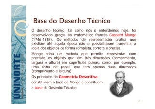 Base do DesenhoTécnico
O desenho técnico, tal como nós o entendemos hoje, foi
desenvolvido graças ao matemático francês Gaspard Monge
(1746-1818). Os métodos de representação gráfica que
existiam até aquela época não o possibilitavam transmitir a
ideia dos objetos de forma completa, correta e precisa.
Monge criou um método que permite representar, com
precisão, os objetos que têm três dimensões (comprimento,
largura e altura) em superfícies planas, como, por exemplo,
uma folha de papel, que tem apenas duas dimensões
(comprimento e largura).
Os princípios da Geometria Descritiva
constituíram a base de Monge e constituem
a base do Desenho Técnico.
29
 