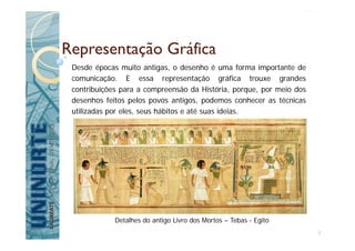Desde épocas muito antigas, o desenho é uma forma importante de
comunicação. E essa representação gráfica trouxe grandes
contribuições para a compreensão da História, porque, por meio dos
desenhos feitos pelos povos antigos, podemos conhecer as técnicas
utilizadas por eles, seus hábitos e até suas ideias.
Representação Gráfica
Detalhes do antigo Livro dos Mortos – Tebas - Egito
3
 