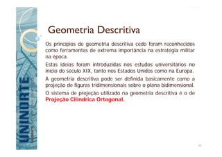 Geometria Descritiva
Os princípios de geometria descritiva cedo foram reconhecidos
como ferramentas de extrema importância na estratégia militar
na época.
Estas ideias foram introduzidas nos estudos universitários no
início do século XIX, tanto nos Estados Unidos como na Europa.
A geometria descritiva pode ser definida basicamente como a
projeção de figuras tridimensionais sobre o plana bidimensional.
O sistema de projeção utilizado na geometria descritiva é o de
Projeção Cilíndrica Ortogonal.
30
 