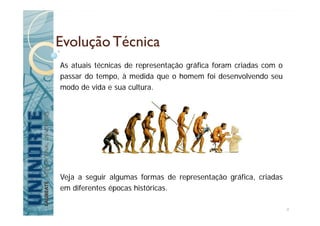 Evolução Técnica
As atuais técnicas de representação gráfica foram criadas com o
passar do tempo, à medida que o homem foi desenvolvendo seu
modo de vida e sua cultura.
Veja a seguir algumas formas de representação gráfica, criadas
em diferentes épocas históricas.
4
 