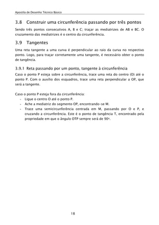 Apostila de Desenho Técnico Básico
18
3.8 Construir uma circunferência passando por três pontos
Sendo três pontos consecutivos A, B e C; traçar as mediatrizes de AB e BC. O
cruzamento das mediatrizes é o centro da circunferência.
3.9 Tangentes
Uma reta tangente a uma curva é perpendicular ao raio da curva no respectivo
ponto. Logo, para traçar corretamente uma tangente, é necessário obter o ponto
de tangência.
3.9.1 Reta passando por um ponto, tangente à circunferência
Caso o ponto P esteja sobre a circunferência, trace uma reta do centro (O) até o
ponto P. Com o auxílio dos esquadros, trace uma reta perpendicular a OP, que
será a tangente.
Caso o ponto P esteja fora da circunferência:
- Ligue o centro O até o ponto P.
- Ache a mediatriz do segmento OP, encontrando-se M.
- Trace uma semicircunferência centrada em M, passando por O e P, e
cruzando a circunferência. Este é o ponto de tangência T, encontrado pela
propriedade em que o ângulo OTP sempre será de 90o.
 