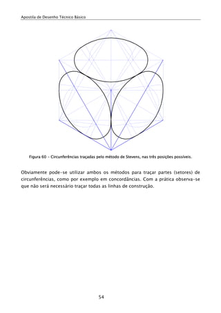 Apostila de Desenho Técnico Básico
54
Figura 60 - Circunferências traçadas pelo método de Stevens, nas três posições possíveis.
Obviamente pode-se utilizar ambos os métodos para traçar partes (setores) de
circunferências, como por exemplo em concordâncias. Com a prática observa-se
que não será necessário traçar todas as linhas de construção.
 