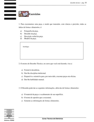 desenho técnico – pág. 10
_______________________________________________________________________________
_______________________________________________________________________________
Curso Técnico de Eletrônica
Exercícios
1. Para executarmos uma peça, o modo que transmite, com clareza e precisão, todas as
idéias de forma e dimensões, é:
a) Fotografia da peça.
b) Desenho da peça.
c) Descrição verbal da peça.
d) Modelo da peça.
2. O ensino do Desenho Técnico, no curso que você está fazendo, visa a:
a) Formá-lo desenhista.
b) Dar-lhe disciplina intelectual.
c) Prepará-lo e orientá-lo para, por meio dele, executar peças em oficina.
d) Dar-lhe habilidade manual.
3. O Desenho pode dar as seguintes informações, além das de forma e dimensões:
a) O material da peça e o acabamento de sua superfície.
b) O nome do operário que a executará.
c) Somente as informações de forma e dimensões.
Justifique:
 