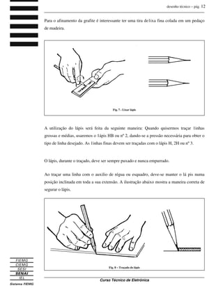 desenho técnico – pág. 12
_______________________________________________________________________________
_______________________________________________________________________________
Curso Técnico de Eletrônica
Para o afinamento da grafite é interessante ter uma tira de1ixa fina colada em um pedaço
de madeira.
A utilização do lápis será feita da seguinte maneira: Quando quisermos traçar 1inhas
grossas e médias, usaremos o 1ápis HB ou nº 2, dando-se a pressão necessária para obter o
tipo de linha desejado. As 1inhas finas devem ser traçadas com o lápis H, 2H ou nº 3.
O lápis, durante o traçado, deve ser sempre puxado e nunca empurrado.
Ao traçar uma linha com o auxilio de régua ou esquadro, deve-se manter o lá pis numa
posição inclinada em toda a sua extensão. A ilustração abaixo mostra a maneira correta de
segurar o lápis.
Fig. 7 - Lixar lápis
Fig. 8 – Traçado do lápis
 