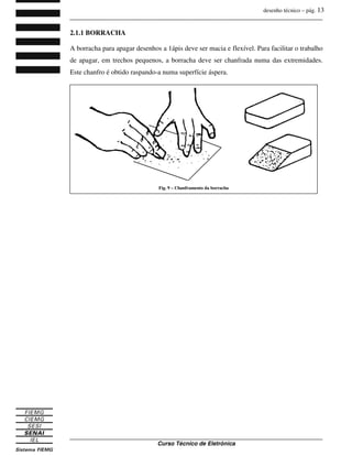 desenho técnico – pág. 13
_______________________________________________________________________________
_______________________________________________________________________________
Curso Técnico de Eletrônica
2.1.1 BORRACHA
A borracha para apagar desenhos a 1ápis deve ser macia e flexível. Para facilitar o trabalho
de apagar, em trechos pequenos, a borracha deve ser chanfrada numa das extremidades.
Este chanfro é obtido raspando-a numa superfície áspera.
Fig. 9 – Chanframento da borracha
 