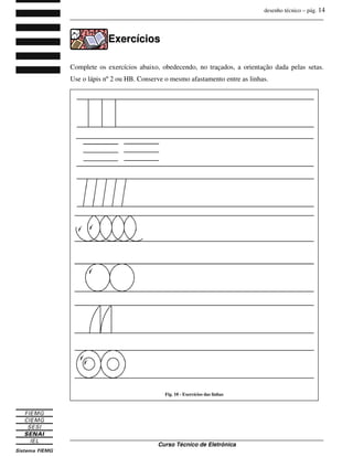 desenho técnico – pág. 14
_______________________________________________________________________________
_______________________________________________________________________________
Curso Técnico de Eletrônica
E
Ex
xe
er
rc
cí
íc
ci
io
os
s
Complete os exercícios abaixo, obedecendo, no traçados, a orientação dada pelas setas.
Use o lápis nº 2 ou HB. Conserve o mesmo afastamento entre as linhas.
Fig. 10 - Exercícios das linhas
 