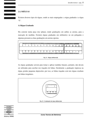 desenho técnico – pág. 15
_______________________________________________________________________________
_______________________________________________________________________________
Curso Técnico de Eletrônica
2.1.3 RÉGUAS
Existem diversos tipos de réguas, sendo as mais empregadas: a régua graduada e a régua
"T".
A) Régua Graduada
Ela consiste numa peça reta (plana), tendo graduações em ambas as arestas, para a
marcação de medidas. Existem réguas graduadas em milímetros ou em polegadas e
algumas possuem as duas graduações em arestas opostas.
As réguas graduadas servem para tomar e aplicar medidas lineares, portanto, não devem
ser utilizadas para auxiliar nos traçados de linhas. Geralmente a graduação impressa na
régua, produz pequenas depressões; por isso, as linhas traçadas com tais réguas resultam
em linhas irregulares.
Fig. 11 – Régua milimetrada
Fig. 12 – Graduações da régua milimetrada
 