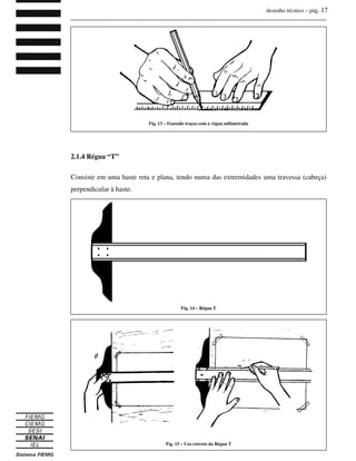desenho técnico – pág. 17
_______________________________________________________________________________
_______________________________________________________________________________
Curso Técnico de Eletrônica
2.1.4 Régua “T”
Consiste em uma haste reta e plana, tendo numa das extremidades uma travessa (cabeça)
perpendicular à haste.
Fig. 14 – Régua T
Fig. 15 – Uso correto da Régua T
Fig. 13 – Fazendo traços com a régua milimetrada
 