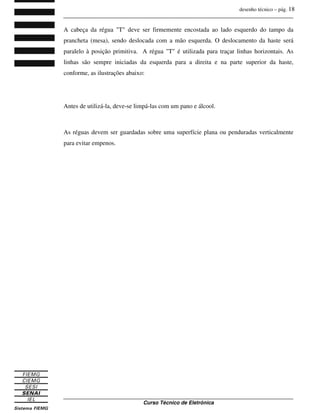 desenho técnico – pág. 18
_______________________________________________________________________________
_______________________________________________________________________________
Curso Técnico de Eletrônica
A cabeça da régua "T" deve ser firmemente encostada ao lado esquerdo do tampo da
prancheta (mesa), sendo deslocada com a mão esquerda. O deslocamento da haste será
paralelo à posição primitiva. A régua "T" é utilizada para traçar linhas horizontais. As
linhas são sempre iniciadas da esquerda para a direita e na parte superior da haste,
conforme, as ilustrações abaixo:
Antes de utilizá-la, deve-se limpá-las com um pano e álcool.
As réguas devem ser guardadas sobre uma superfície plana ou penduradas verticalmente
para evitar empenos.
 