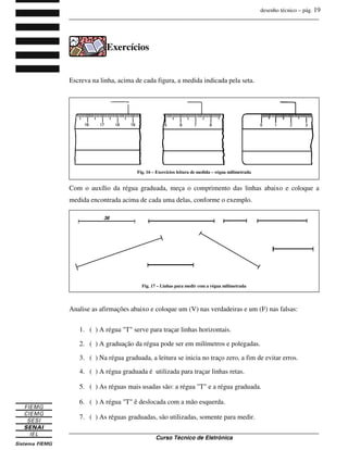 desenho técnico – pág. 19
_______________________________________________________________________________
_______________________________________________________________________________
Curso Técnico de Eletrônica
Exercícios
Escreva na linha, acima de cada figura, a medida indicada pela seta.
Com o auxílio da régua graduada, meça o comprimento das linhas abaixo e coloque a
medida encontrada acima de cada uma delas, conforme o exemplo.
Analise as afirmações abaixo e coloque um (V) nas verdadeiras e um (F) nas falsas:
1. ( ) A régua "T" serve para traçar linhas horizontais.
2. ( ) A graduação da régua pode ser em milímetros e polegadas.
3. ( ) Na régua graduada, a leitura se inicia no traço zero, a fim de evitar erros.
4. ( ) A régua graduada é utilizada para traçar linhas retas.
5. ( ) As réguas mais usadas são: a régua "T" e a régua graduada.
6. ( ) A régua "T" ê deslocada com a mão esquerda.
7. ( ) As réguas graduadas, são utilizadas, somente para medir.
Fig. 16 – Exercícios leitura de medida – régua milimetrada
Fig. 17 – Linhas para medir com a régua milimetrada
 