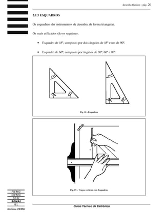 desenho técnico – pág. 20
_______________________________________________________________________________
_______________________________________________________________________________
Curso Técnico de Eletrônica
2.1.5 ESQUADROS
Os esquadros são instrumentos de desenho, de forma triangular.
Os mais utilizados são os seguintes:
• Esquadro de 45º, composto por dois ângulos de 45º e um de 90º.
• Esquadro de 60º, composto por ângulos de 30º, 60º e 90º.
Fig. 18 - Esquadros
Fig. 19 – Traços verticais com Esquadros
 