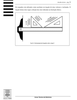 desenho técnico – pág. 21
_______________________________________________________________________________
_______________________________________________________________________________
Curso Técnico de Eletrônica
Os esquadros são utilizados como auxiliares no traçado de retas verticais e inclinadas. O
traçado destas retas segue a direção das setas indicadas na ilustração abaixo.
Fig. 20 – Movimentação dos Esquadros sobre a régua T
 