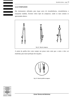 desenho técnico – pág. 23
_______________________________________________________________________________
_______________________________________________________________________________
Curso Técnico de Eletrônica
2.1.6 COMPASSOS
São instrumentos utilizados para traçar arcos de circunferências, circunferências e
transportar medidas. Existem vários tipos de compassos, sendo os mais comuns os
apresentados abaixo:
A ponta da grafita deve estar sempre um pouco mais curta que a outra e deve ser
chanfrada. para maior perfeição dos traçados.
Fig. 24 – Tipos de compassos
Fig. 25 – Ponta de grafite do compasso
 