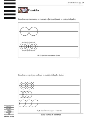 desenho técnico – pág. 25
_______________________________________________________________________________
_______________________________________________________________________________
Curso Técnico de Eletrônica
Exercícios
Complete com o compasso os exercícios abaixo, utilizando os centros indicados:
Complete os exercícios, conforme os modelos indicados abaixo:
Fig. 27 – Exercícios com compasso - círculos
Fig. 28 – Exercícios com compasso – semicírculos
 