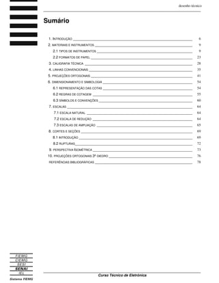 desenho técnico
_______________________________________________________________________________
_______________________________________________________________________________
Curso Técnico de Eletrônica
Sumário
1. INTRODUÇÃO ____________________________________________________________ 6
2. MATERIAIS E INSTRUMENTOS _________________________________________________ 9
2.1 TIPOS DE INSTRUMENTOS ________________________________________________ 9
2.2 FORMATOS DE PAPEL ___________________________________________________ 23
3. CALIGRAFIA TÉCNICA ______________________________________________________ 28
4. LINHAS CONVENCIONAIS ____________________________________________________ 35
5. PROJEÇÕES ORTOGONAIS ___________________________________________________ 41
6. DIMENSIONAMENTO E SIMBOLOGIA _____________________________________________ 54
6.1 REPRESENTAÇÃO DAS COTAS _____________________________________________ 54
6.2 REGRAS DE COTAGEM __________________________________________________ 55
6.3 SÍMBOLOS E CONVENÇÕES _______________________________________________ 60
7. ESCALAS _______________________________________________________________ 64
7.1 ESCALA NATURAL _____________________________________________________ 64
7.2 ESCALA DE REDUÇÃO __________________________________________________ 64
7.3 ESCALAS DE AMPLIAÇÃO ________________________________________________ 65
8. CORTES E SEÇÕES ________________________________________________________ 69
8.1 INTRODUÇÃO _________________________________________________________ 69
8.2 RUPTURAS___________________________________________________________ 72
9. PERSPECTIVA ISOMÉTRICA __________________________________________________ 73
10. PROJEÇÕES ORTOGONAIS 3ºDIEDRO __________________________________________ 76
REFERÊNCIAS BIBLIOGRÁFICAS _________________________________________________ 78
 