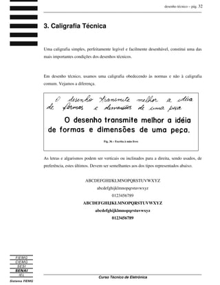 desenho técnico – pág. 32
_______________________________________________________________________________
_______________________________________________________________________________
Curso Técnico de Eletrônica
3. Caligrafia Técnica
Uma caligrafia simples, perfeitamente legível e facilmente desenhável, constitui uma das
mais importantes condições dos desenhos técnicos.
Em desenho técnico, usamos uma caligrafia obedecendo às normas e não à caligrafia
comum. Vejamos a diferença.
As letras e algarismos podem ser verticais ou inclinados para a direita, sendo usados, de
preferência, estes últimos. Devem ser semelhantes aos dos tipos representados abaixo.
ABCDEFGHIJKLMNOPQRSTUVWXYZ
abcdefghijklmnopqrstuvwxyz
0123456789
ABCDEFGHIJKLMNOPQRSTUVWXYZ
abcdefghijklmnopqrstuvwxyz
0123456789
Fig. 36 – Escrita à mão livre
 