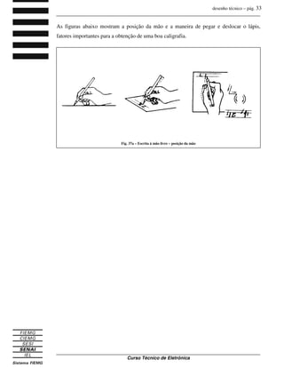 desenho técnico – pág. 33
_______________________________________________________________________________
_______________________________________________________________________________
Curso Técnico de Eletrônica
As figuras abaixo mostram a posição da mão e a maneira de pegar e deslocar o lápis,
fatores importantes para a obtenção de uma boa caligrafia.
Fig. 37a – Escrita à mão livre – posição da mão
 