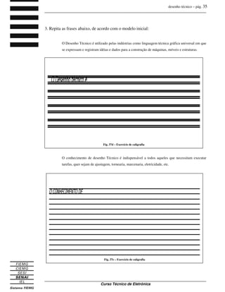 desenho técnico – pág. 35
_______________________________________________________________________________
_______________________________________________________________________________
Curso Técnico de Eletrônica
3. Repita as frases abaixo, de acordo com o modelo inicial:
O Desenho Técnico é utilizado pelas indústrias como linguagem técnica gráfica universal em que
se expressam e registram idéias e dados para a construção de máquinas, móveis e estruturas.
O conhecimento de desenho Técnico é indispensável a todos aqueles que necessitam executar
tarefas, quer sejam de ajustagem, tornearia, marcenaria, eletricidade, etc.
Fig. 37e – Exercício de caligrafia
Fig. 37d – Exercício de caligrafia
 
