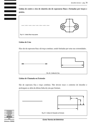 desenho técnico – pág. 38
_______________________________________________________________________________
_______________________________________________________________________________
Curso Técnico de Eletrônica
Linhas de centro e eixo de simetria são de espessuras finas e formadas por traços e
pontos.
Linhas de Cota
Elas são de espessura fina e de traço contínuo, sendo limitadas por setas nas extremidades.
Linhas de Chamada ou Extensão
São de espessura fina e traço contínuo. Não devem tocar o contorno do desenho e
prolongam-se além da última linha de cota que limitam.
Fig. 41 – Linhas finas traço-ponto
Fig. 42 – Linhas de Cota
Fig. 43 – Linhas de Chamada ou Extensão
 