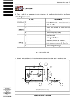 desenho técnico – pág. 41
_______________________________________________________________________________
_______________________________________________________________________________
Curso Técnico de Eletrônica
Exercícios
1. Trace à mão livre, nos espaços correspondentes do quadro abaixo, os tipos das linhas
utilizadas para cada caso.
TIPOS EMPREGO
1. Linhas para arestas e contornos visíveis
GROSSAS
2. Linha de corte
3. Linhas para arestas e contornos não
visíveis
MÉDIAS
4. Linhas de rupturas curtas
5. Linhas de cota
Linhas para hachuras
Linhas de chamada ou extensão
6. Linhas de centro ou eixo de simetria
FINAS
7. Linhas de rupturas longas
Fig. 49 – Exercícios sobre linhas
2. Numere nos círculos do desenho os tipos de linhas, de acordo com o quadro acima
Fig. 50 – Exercícios sobre linhas
 
