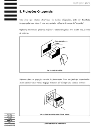 desenho técnico – pág. 42
_______________________________________________________________________________
_______________________________________________________________________________
Curso Técnico de Eletrônica
5. Projeções Ortogonais
Uma peça que estamos observando ou mesmo imaginando, pode ser desenhada
(representada) num plano. A essa representação gráfica se dá o nome de "projeção".
O plano e denominado "plano de projeção" e a representação da peça recebe, nele, o nome
de projeção.
Podemos obter as projeções através de observações feitas em posições determinadas.
Assim teremos várias "vistas" da peça. Tomemos por exemplo uma caixa de fósforos:
Fig. 51 – Plano de projeção
Fig. 52 – Plano de projeção de uma caixa de fósforos
 