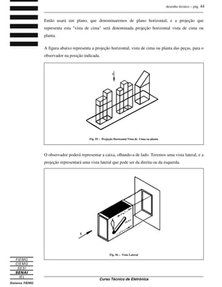 desenho técnico – pág. 44
_______________________________________________________________________________
_______________________________________________________________________________
Curso Técnico de Eletrônica
Então usará um plano, que denominaremos de plano horizontal, e a projeção que
representa esta "vista de cima" será denominada projeção horizontal vista de cima ou
planta.
A figura abaixo representa a projeção horizontal, vista de cima ou planta das peças, para o
observador na posição indicada.
O observador poderá representar a caixa, olhando-a de lado. Teremos uma vista lateral, e a
projeção representará uma vista lateral que pode ser da direita ou da esquerda.
Fig. 55 – Projeção Horizontal Vista de Cima ou planta
Fig. 56 – Vista Lateral
 
