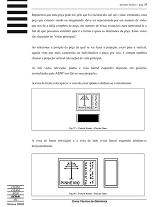 desenho técnico – pág. 45
_______________________________________________________________________________
_______________________________________________________________________________
Curso Técnico de Eletrônica
Reparemos que uma peça pode ter, pelo que foi esclarecido, até seis vistas; entretanto, uma
peça que estamos vendo ou imaginando. deve ser representada por um numero de vistas
que nos de a idéia completa de peça, um numero de vistas essenciais para representá-la a
fim de que possamos entender qual é a forma e quais as dimensões da peça. Estas vistas
são chamadas de "vistas principais".
Ao selecionar a posição da peça da qual se vai fazer a projeção, escol para a vertical,
aquela vista que mais caracteriza ou individualiza a peça; por isso, é comum também
chamar a projeção vertical (elevação) de vista principal.
As três vistas (elevação, planta e vista lateral esquerda) dispostas em posições
normalizadas pela ABNT nos dão as suas projeções.
A vista de frente (elevação) e a vista de cima (planta) alinham-se verticalmente.
A vista de frente (elevação) e a vista de lado (vista lateral esquerda) alinham-se
horizontalmente.
Fig. 57 – Vista de Frente – Vista de Cima
Fig. 58 – Vista de Frente – Vista de Cima
 