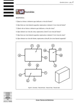desenho técnico – pág. 47
_______________________________________________________________________________
_______________________________________________________________________________
Curso Técnico de Eletrônica
Exercícios
RESPONDA:
I. Quais as letras e números que indicam a vista de frente?
2. Que letra na vista lateral esquerda, representa o número 2, da vista de frente?
3. Quais são as letras e números que indicam a vista de cima?
4. Que número na vista de cima, representa a letra F, da vista de frente?
5. Que letra na vista lateral esquerda, representa o número 5, da vista de cima?
6. Que número na vista de frente, representa a letra R, da vista lateral esquerda?
Fig. 60 – Exercícios - Vista de Frente – Vista de Cima – Vista de Lado
 