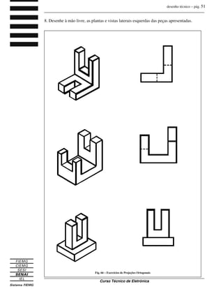 desenho técnico – pág. 51
_______________________________________________________________________________
_______________________________________________________________________________
Curso Técnico de Eletrônica
8. Desenhe à mão livre, as plantas e vistas laterais esquerdas das peças apresentadas.
Fig. 66 – Exercícios de Projeções Ortogonais
 