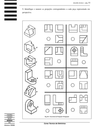 desenho técnico – pág. 53
_______________________________________________________________________________
_______________________________________________________________________________
Curso Técnico de Eletrônica
9. Identifique e numere as projeções correspondentes a cada peça representada em
perspectiva.
Fig. 68 – Exercícios de Projeções Ortogonais
 