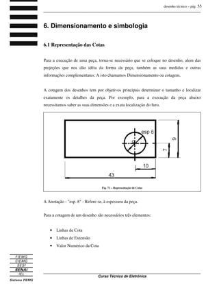 desenho técnico – pág. 55
_______________________________________________________________________________
_______________________________________________________________________________
Curso Técnico de Eletrônica
6. Dimensionamento e simbologia
6.1 Representação das Cotas
Para a execução de uma peça, torna-se necessário que se coloque no desenho, alem das
projeções que nos dão idéia da forma da peça, também as suas medidas e outras
informações complementares. A isto chamamos Dimensionamento ou cotagem.
A cotagem dos desenhos tem por objetivos principais determinar o tamanho e localizar
exatamente os detalhes da peça. Por exemplo, para a execução da peça abaixo
necessitamos saber as suas dimensões e a exata localização do furo.
A Anotação - "esp. 8" - Refere-se, à espessura da peça.
Para a cotagem de um desenho são necessários três elementos:
• Linhas de Cota
• Linhas de Extensão
• Valor Numérico da Cota
Fig. 71 – Representação de Cotas
 