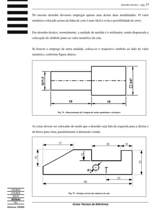 desenho técnico – pág. 57
_______________________________________________________________________________
_______________________________________________________________________________
Curso Técnico de Eletrônica
No mesmo desenho devemos empregar apenas uma destas duas modalidades. O valor
numérico colocado acima da linha de cota é mais fácil e evita a possibilidade de erros.
Em desenho técnico, normalmente, a unidade de medida é o milímetro, sendo dispensada a
colocação do símbolo junto ao valor numérico da cota.
Se houver o emprego de outra unidade, coloca-se o respectivo símbolo ao lado do valor
numérico, conforme figura abaixo:
As cotas devem ser colocadas de modo que o desenho seja lido da esquerda para a direita e
de baixo para cima, paralelamente à dimensão cotada.
Fig. 74 – Representação de Cotagem de seções quadradas e circulares
Fig. 75 – Posição correta dos números de cota
 