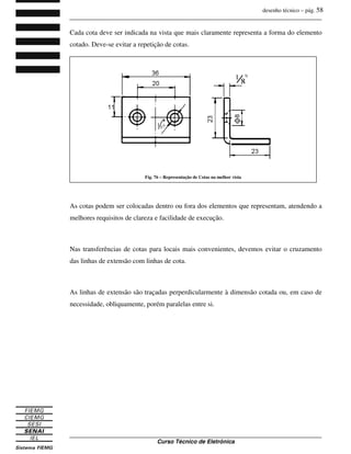 desenho técnico – pág. 58
_______________________________________________________________________________
_______________________________________________________________________________
Curso Técnico de Eletrônica
Cada cota deve ser indicada na vista que mais claramente representa a forma do elemento
cotado. Deve-se evitar a repetição de cotas.
As cotas podem ser colocadas dentro ou fora dos elementos que representam, atendendo a
melhores requisitos de clareza e facilidade de execução.
Nas transferências de cotas para locais mais convenientes, devemos evitar o cruzamento
das linhas de extensão com linhas de cota.
As linhas de extensão são traçadas perperdicularmente à dimensão cotada ou, em caso de
necessidade, obliquamente, porém paralelas entre si.
Fig. 76 – Representação de Cotas na melhor vista
 