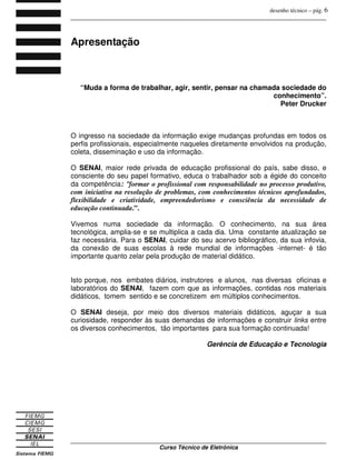 desenho técnico – pág. 6
_______________________________________________________________________________
_______________________________________________________________________________
Curso Técnico de Eletrônica
Apresentação
“Muda a forma de trabalhar, agir, sentir, pensar na chamada sociedade do
conhecimento”.
Peter Drucker
O ingresso na sociedade da informação exige mudanças profundas em todos os
perfis profissionais, especialmente naqueles diretamente envolvidos na produção,
coleta, disseminação e uso da informação.
O SENAI, maior rede privada de educação profissional do país, sabe disso, e
consciente do seu papel formativo, educa o trabalhador sob a égide do conceito
da competência: “formar o profissional com responsabilidade no processo produtivo,
com iniciativa na resolução de problemas, com conhecimentos técnicos aprofundados,
flexibilidade e criatividade, empreendedorismo e consciência da necessidade de
educação continuada.”.
Vivemos numa sociedade da informação. O conhecimento, na sua área
tecnológica, amplia-se e se multiplica a cada dia. Uma constante atualização se
faz necessária. Para o SENAI, cuidar do seu acervo bibliográfico, da sua infovia,
da conexão de suas escolas à rede mundial de informações -internet- é tão
importante quanto zelar pela produção de material didático.
Isto porque, nos embates diários, instrutores e alunos, nas diversas oficinas e
laboratórios do SENAI, fazem com que as informações, contidas nos materiais
didáticos, tomem sentido e se concretizem em múltiplos conhecimentos.
O SENAI deseja, por meio dos diversos materiais didáticos, aguçar a sua
curiosidade, responder às suas demandas de informações e construir links entre
os diversos conhecimentos, tão importantes para sua formação continuada!
Gerência de Educação e Tecnologia
 