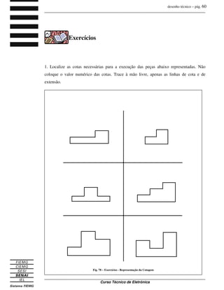desenho técnico – pág. 60
_______________________________________________________________________________
_______________________________________________________________________________
Curso Técnico de Eletrônica
Exercícios
1. Localize as cotas necessárias para a execução das peças abaixo representadas. Não
coloque o valor numérico das cotas. Trace à mão livre, apenas as linhas de cota e de
extensão.
Fig. 78 – Exercícios - Representação da Cotagem
 