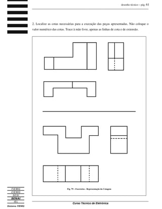 desenho técnico – pág. 61
_______________________________________________________________________________
_______________________________________________________________________________
Curso Técnico de Eletrônica
2. Localize as cotas necessárias para a execução das peças apresentadas. Não coloque o
valor numérico das cotas. Trace à mão livre, apenas as linhas de cota e de extensão.
Fig. 79 – Exercícios - Representação da Cotagem
 
