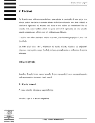 desenho técnico – pág. 64
_______________________________________________________________________________
_______________________________________________________________________________
Curso Técnico de Eletrônica
7. Escalas
Os desenhos que utilizamos em oficinas, para orientar a construção de uma peça, nem
sempre podem ser executados cornos valores reais das medidas da peça. Por exemplo: é
impossível representar no desenho uma mesa de três metros de comprimento em seu
tamanho real, como também difícil ou quase impossível representar em seu tamanho
natural uma peça para relógio, com três milímetros de diâmetro.
O recurso será, então, reduzir ou ampliar o desenho, conservando a proporção da peça a ser
executada.
Em todos estes casos, isto é, desenhando na mesma medida, reduzindo ou ampliando,
estaremos empregando escalas. Escala é, portanto, a relação entre as medidas do desenho e
a da peça.
ESCALAS USUAIS
Quando o desenho for do mesmo tamanho da peça ou quando tiver as mesmas dimensões
indicadas nas cotas, teremos a escala natural
7.1 Escala Natural
A escala natural é indicada da seguinte forma:
Escala 1:1, que se lê "Escala um por um".
 