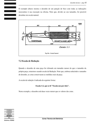 desenho técnico – pág. 65
_______________________________________________________________________________
_______________________________________________________________________________
Curso Técnico de Eletrônica
O exemplo abaixo mostra o desenho de um punção de bico com todas as indicações
necessárias ã sua execução na oficina. Note que, devido ao seu tamanho, foi possível
desenhar em escala natural.
7.2 Escala de Redução
Quando o desenho de uma peça for efetuado em tamanho menor do que o tamanho da
própria peça, estaremos usando escala de Redução. Note que, embora reduzindo o tamanho
do desenho, as cotas conservaram as medidas reais da peça.
A escala de redução é indicada da seguinte forma:
Escala 1:2, que se lê "Escala um por dois".
Neste exemplo, o desenho está duas vezes menor que os valores das cotas.
Fig. 83a – Escala Natural
 