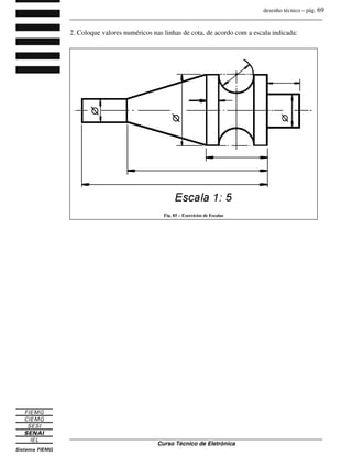 desenho técnico – pág. 69
_______________________________________________________________________________
_______________________________________________________________________________
Curso Técnico de Eletrônica
2. Coloque valores numéricos nas linhas de cota, de acordo com a escala indicada:
Fig. 85 – Exercícios de Escalas
 