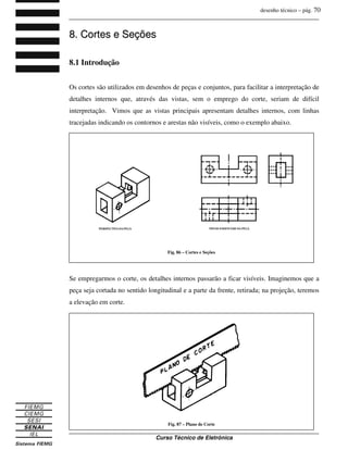 desenho técnico – pág. 70
_______________________________________________________________________________
_______________________________________________________________________________
Curso Técnico de Eletrônica
8
8.
. C
Co
or
rt
te
es
s e
e S
Se
eç
çõ
õe
es
s
8.1 Introdução
Os cortes são utilizados em desenhos de peças e conjuntos, para facilitar a interpretação de
detalhes internos que, através das vistas, sem o emprego do corte, seriam de difícil
interpretação. Vimos que as vistas principais apresentam detalhes internos, com linhas
tracejadas indicando os contornos e arestas não visíveis, como o exemplo abaixo.
Se empregarmos o corte, os detalhes internos passarão a ficar visíveis. Imaginemos que a
peça seja cortada no sentido longitudinal e a parte da frente, retirada; na projeção, teremos
a elevação em corte.
Fig. 86 – Cortes e Seções
Fig. 87 – Plano de Corte
 