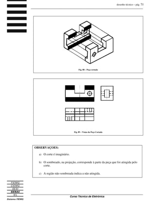 desenho técnico – pág. 71
_______________________________________________________________________________
_______________________________________________________________________________
Curso Técnico de Eletrônica
OBSERVAÇÕES:
a) O corte é imaginário.
b) O sombreado, na projeção, corresponde à parte da peça que foi atingida pelo
corte.
c) A região não sombreada indica a não atingida.
Fig. 88 – Peça cortada
Fig. 89 – Vistas da Peça Cortada
 
