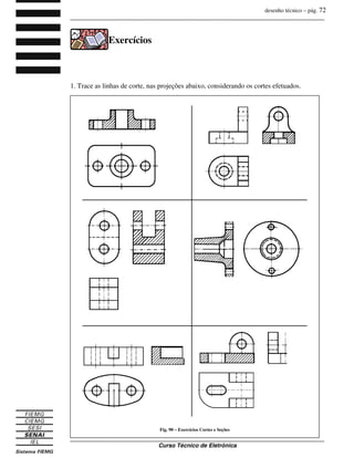 desenho técnico – pág. 72
_______________________________________________________________________________
_______________________________________________________________________________
Curso Técnico de Eletrônica
Exercícios
1. Trace as linhas de corte, nas projeções abaixo, considerando os cortes efetuados.
Fig. 90 – Exercícios Cortes e Seções
 