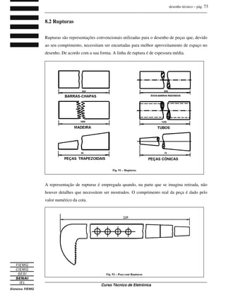 desenho técnico – pág. 73
_______________________________________________________________________________
_______________________________________________________________________________
Curso Técnico de Eletrônica
8.2 Rupturas
Rupturas são representações convencionais utilizadas para o desenho de peças que, devido
ao seu comprimento, necessitam ser encurtadas para melhor aproveitamento de espaço no
desenho. De acordo com a sua forma. A linha de ruptura é de espessura média.
A representação de rupturas é empregada quando, na parte que se imagina retirada, não
houver detalhes que necessitem ser mostrados. O comprimento real da peça é dado pelo
valor numérico da cota.
Fig. 91 – Rupturas
Fig. 92 – Peça com Rupturas
 