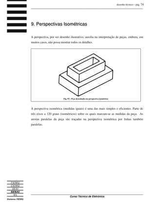 desenho técnico – pág. 74
_______________________________________________________________________________
_______________________________________________________________________________
Curso Técnico de Eletrônica
9
9.
. P
Pe
er
rs
sp
pe
ec
ct
ti
iv
va
as
s I
Is
so
om
mé
ét
tr
ri
ic
ca
as
s
A perspectiva, por ser desenho ilustrativo, auxilia na interpretação de peças, embora, em
muitos casos, não possa mostrar todos os detalhes.
A perspectiva isométrica (medidas iguais) é uma das mais simples e eficientes. Parte de
três eixos a 120 graus (isométricos) sobre os quais marcam-se as medidas da peça. As
arestas paralelas da peça são traçadas na perspectiva isométrica por linhas também
paralelas.
Fig. 93 - Peça desenhada em perspectiva isométrica
 
