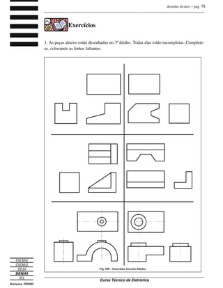 desenho técnico – pág. 78
_______________________________________________________________________________
_______________________________________________________________________________
Curso Técnico de Eletrônica
Exercícios
1. As peças abaixo estão desenhadas no 3º diedro. Todas elas estão incompletas. Complete-
as, colocando as linhas faltantes.
Fig. 100 – Exercícios Terceiro Diedro
 