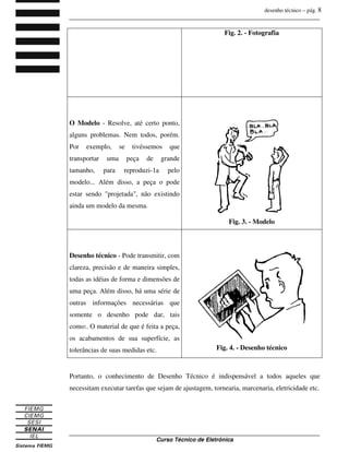 desenho técnico – pág. 8
_______________________________________________________________________________
_______________________________________________________________________________
Curso Técnico de Eletrônica
Fig. 2. - Fotografia
O Modelo - Resolve, até certo ponto,
alguns problemas. Nem todos, porém.
Por exemplo, se tivéssemos que
transportar uma peça de grande
tamanho, para reproduzi-1a pelo
modelo... Além disso, a peça o pode
estar sendo "projetada", não existindo
ainda um modelo da mesma.
Fig. 3. - Modelo
Desenho técnico - Pode transmitir, com
clareza, precisão e de maneira simples,
todas as idéias de forma e dimensões de
uma peça. Além disso, há uma série de
outras informações necessárias que
somente o desenho pode dar, tais
como:. O material de que é feita a peça,
os acabamentos de sua superfície, as
tolerâncias de suas medidas etc. Fig. 4. - Desenho técnico
Portanto, o conhecimento de Desenho Técnico é indispensável a todos aqueles que
necessitam executar tarefas que sejam de ajustagem, tornearia, marcenaria, eletricidade etc.
 